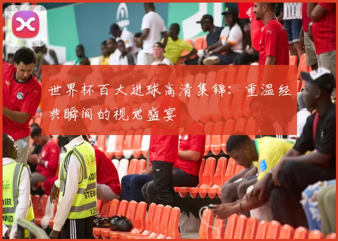 世界杯百大进球高清集锦：重温经典瞬间的视觉盛宴