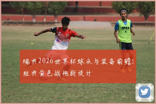 瑞典2026世界杯球衣与装备前瞻：经典黄色战袍新设计