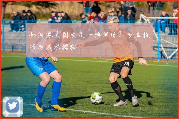 如何像美国女足一样训练？专业技巧与战术揭秘