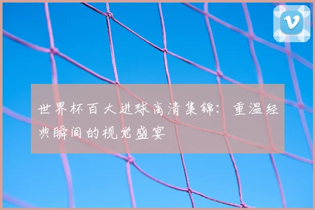 世界杯百大进球高清集锦：重温经典瞬间的视觉盛宴